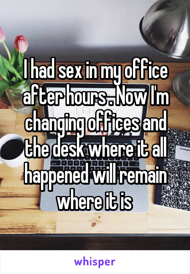 I had sex in my office after hours . Now I'm changing offices and the desk where it all happened will remain where it is 