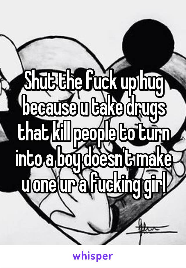 Shut the fuck up hug because u take drugs that kill people to turn into a boy doesn't make u one ur a fucking girl