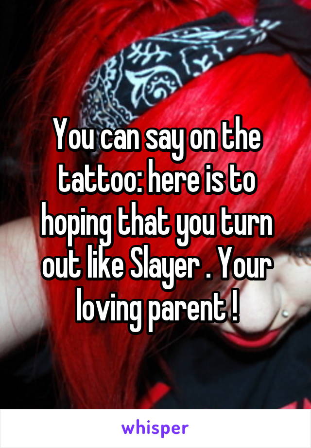 You can say on the tattoo: here is to hoping that you turn out like Slayer . Your loving parent !
