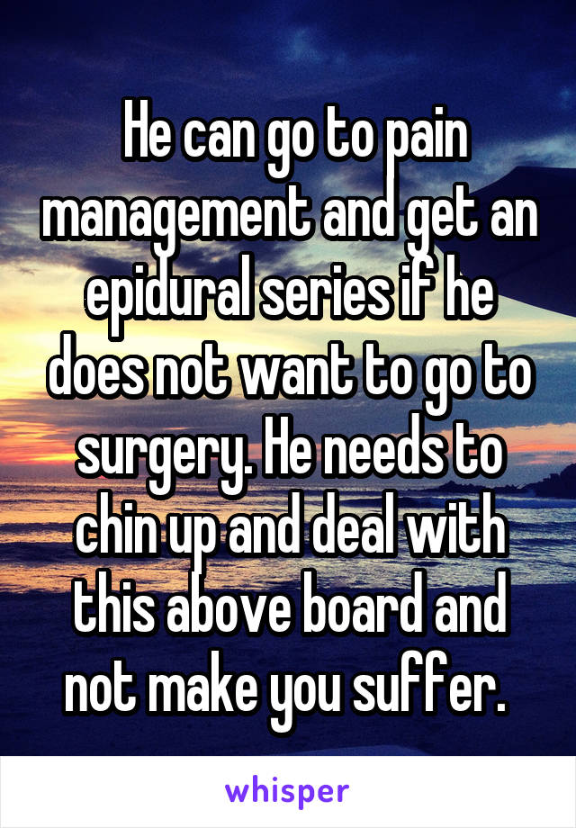  He can go to pain management and get an epidural series if he does not want to go to surgery. He needs to chin up and deal with this above board and not make you suffer. 