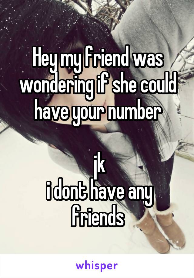 Hey my friend was wondering if she could have your number

 jk
 i dont have any friends