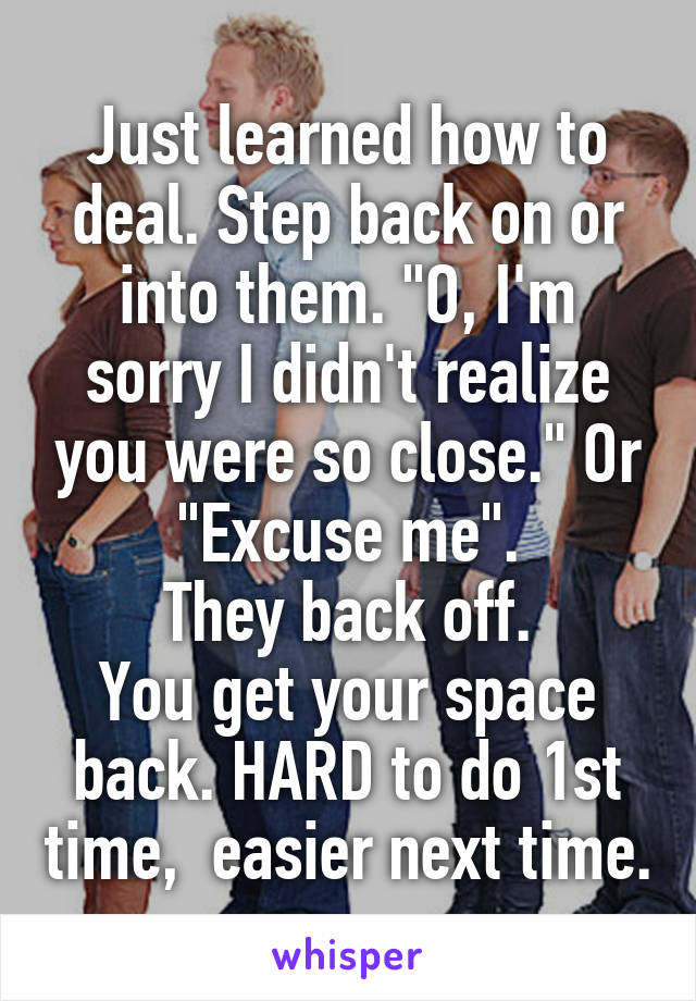 Just learned how to deal. Step back on or into them. "O, I'm sorry I didn't realize you were so close." Or "Excuse me".
They back off.
You get your space back. HARD to do 1st time,  easier next time.