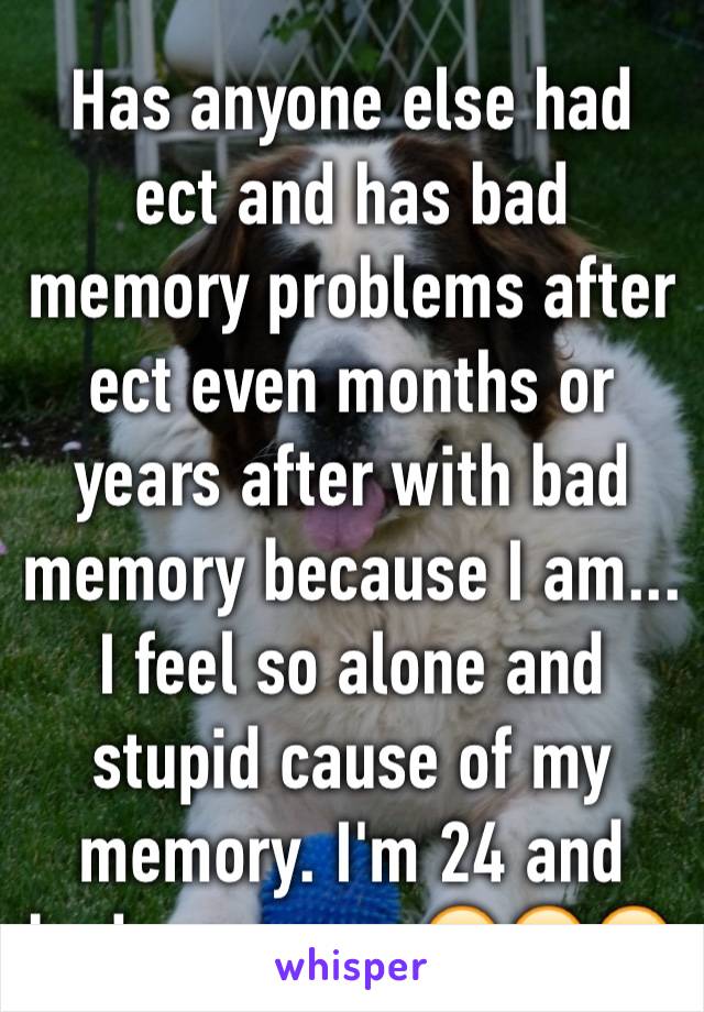 Has anyone else had ect and has bad memory problems after ect even months or years after with bad memory because I am... I feel so alone and stupid cause of my memory. I'm 24 and bad memory.. 😔😭😭