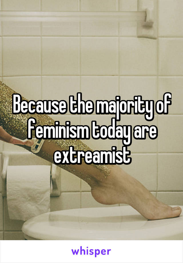 Because the majority of feminism today are extreamist