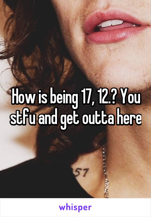 How is being 17, 12.? You stfu and get outta here