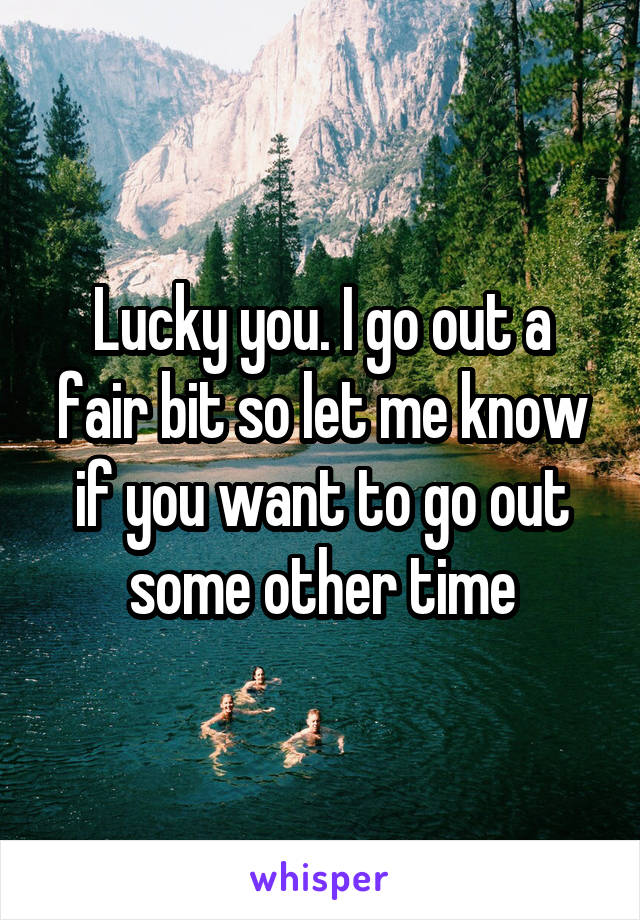 Lucky you. I go out a fair bit so let me know if you want to go out some other time