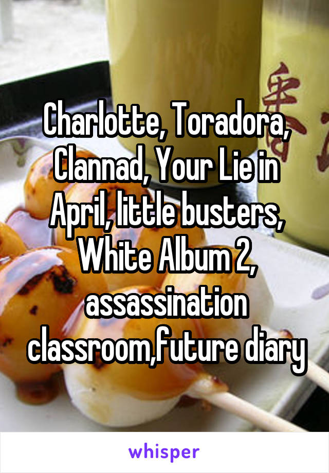 Charlotte, Toradora, Clannad, Your Lie in April, little busters, White Album 2, assassination classroom,future diary