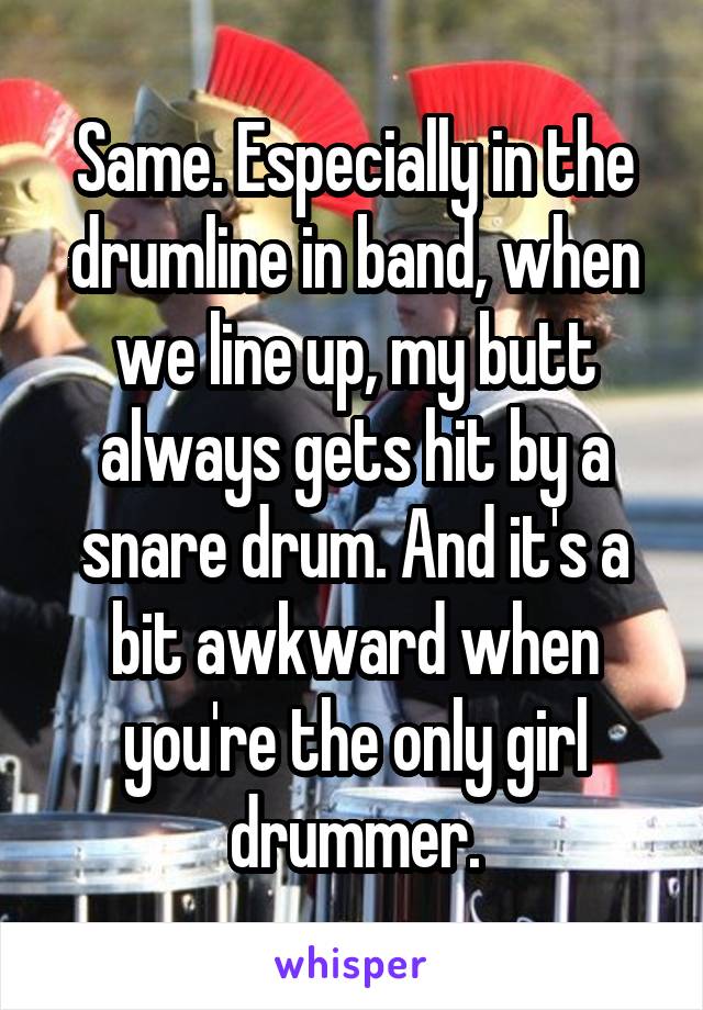Same. Especially in the drumline in band, when we line up, my butt always gets hit by a snare drum. And it's a bit awkward when you're the only girl drummer.
