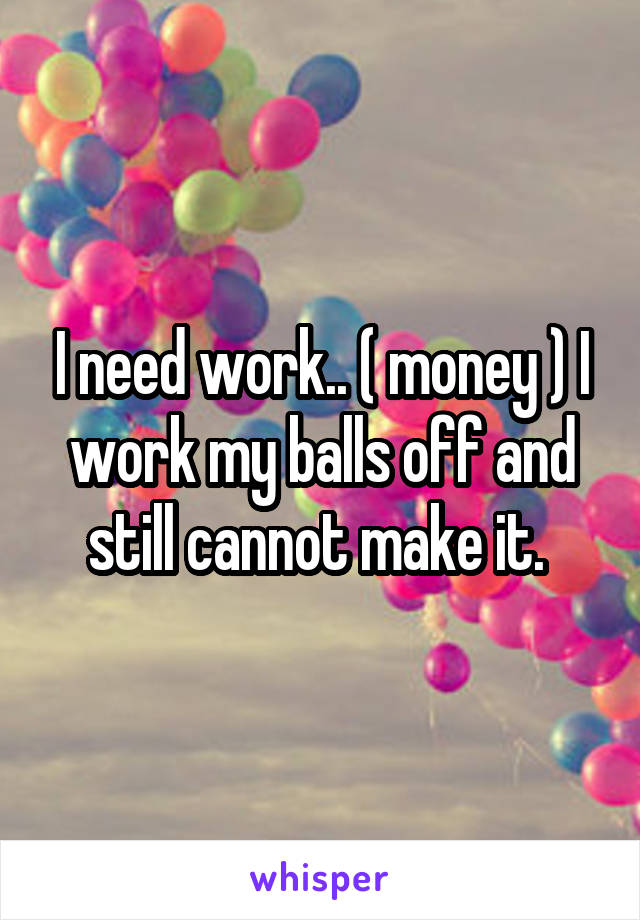 I need work.. ( money ) I work my balls off and still cannot make it. 