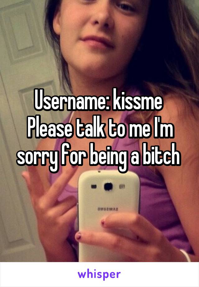 Username: kissme 
Please talk to me I'm sorry for being a bitch 
