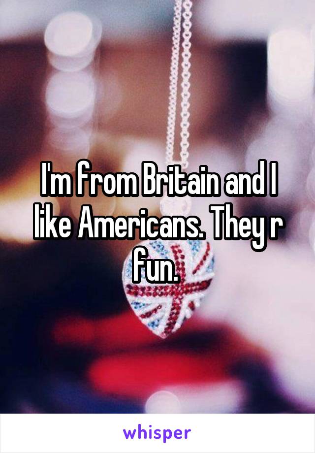 I'm from Britain and I like Americans. They r fun. 