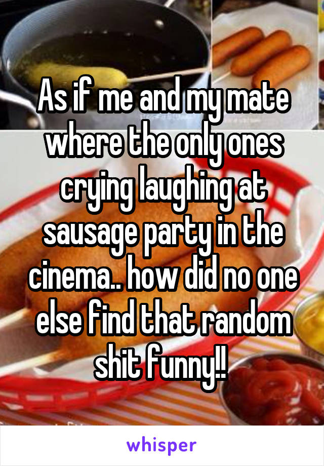 As if me and my mate where the only ones crying laughing at sausage party in the cinema.. how did no one else find that random shit funny!! 