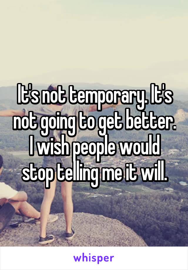 It's not temporary. It's not going to get better. I wish people would stop telling me it will.