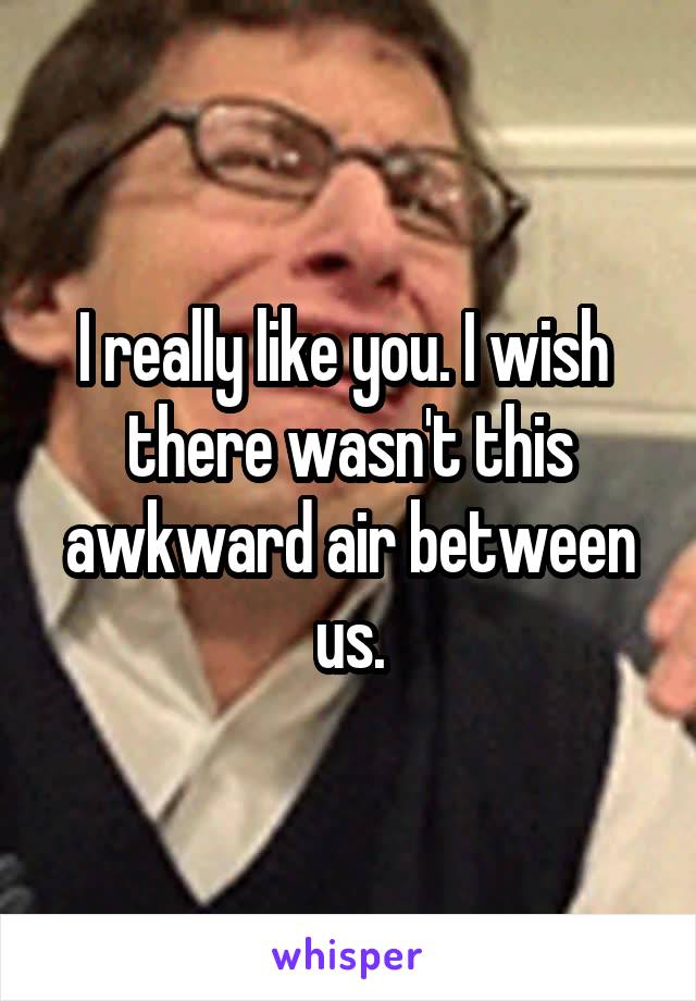 I really like you. I wish  there wasn't this awkward air between us.