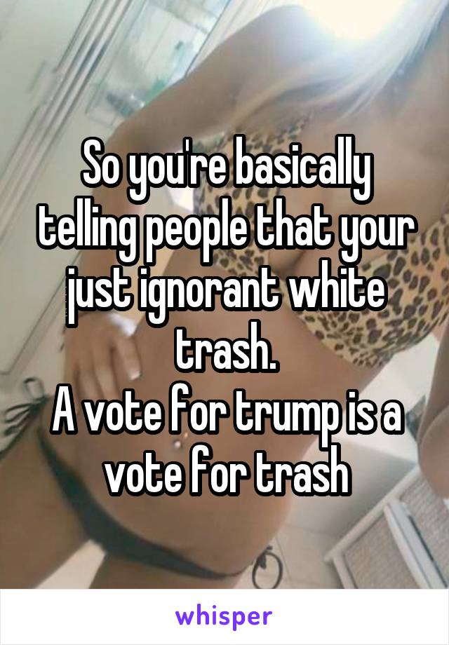 So you're basically telling people that your just ignorant white trash.
A vote for trump is a vote for trash