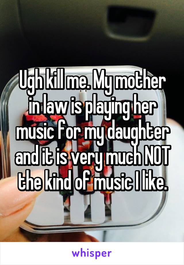 Ugh kill me. My mother in law is playing her music for my daughter and it is very much NOT the kind of music I like.