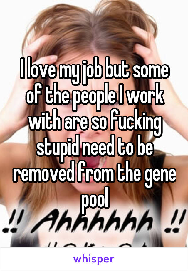 I love my job but some of the people I work with are so fucking stupid need to be removed from the gene pool