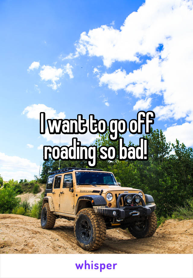 I want to go off roading so bad! 