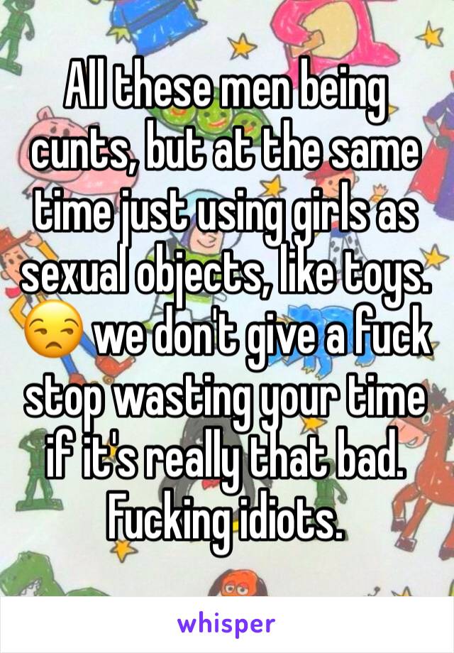 All these men being cunts, but at the same time just using girls as sexual objects, like toys. 😒 we don't give a fuck stop wasting your time if it's really that bad. Fucking idiots.
