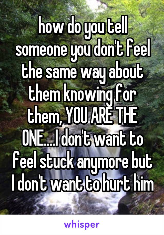 how do you tell someone you don't feel the same way about them knowing for them, YOU ARE THE ONE....I don't want to feel stuck anymore but I don't want to hurt him 