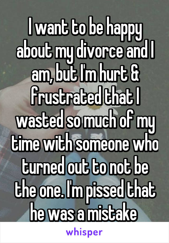 I want to be happy about my divorce and I am, but I'm hurt & frustrated that I wasted so much of my time with someone who turned out to not be the one. I'm pissed that he was a mistake 