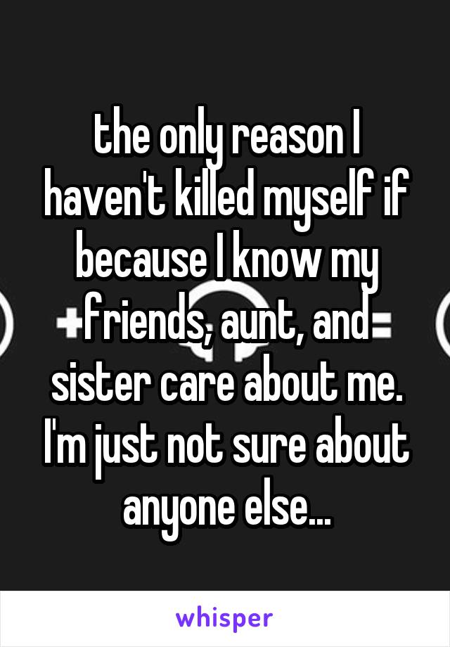 the only reason I haven't killed myself if because I know my friends, aunt, and sister care about me. I'm just not sure about anyone else...