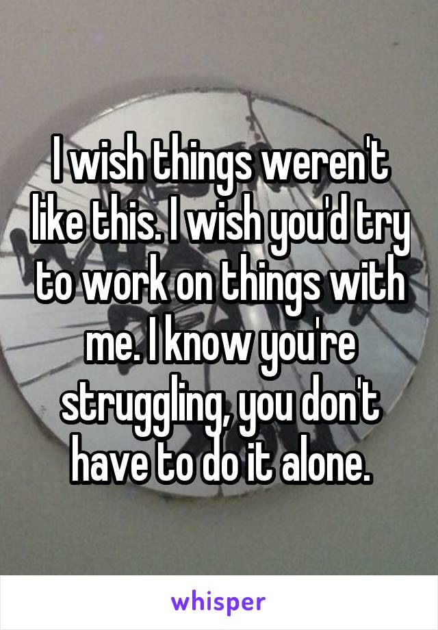 I wish things weren't like this. I wish you'd try to work on things with me. I know you're struggling, you don't have to do it alone.