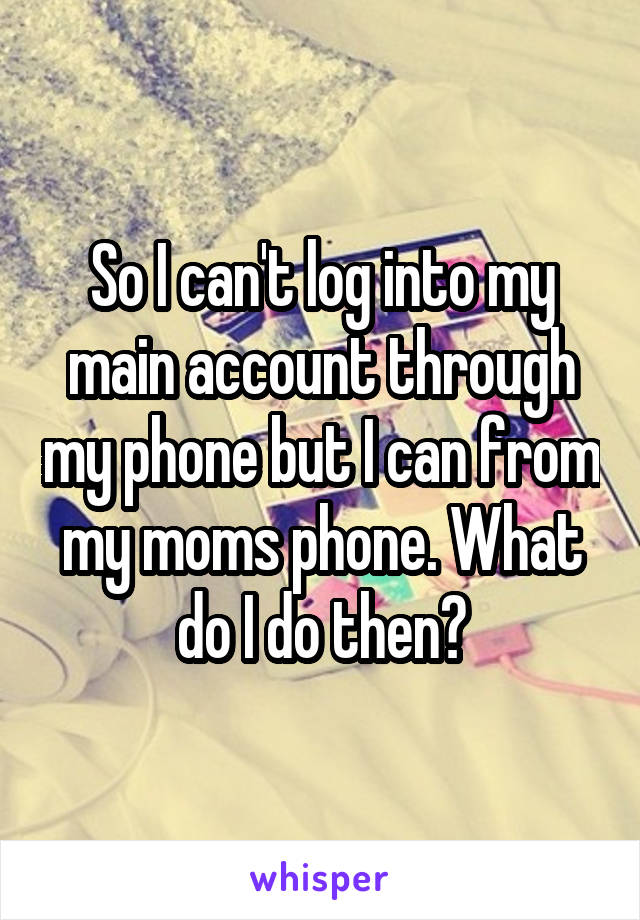 So I can't log into my main account through my phone but I can from my moms phone. What do I do then?