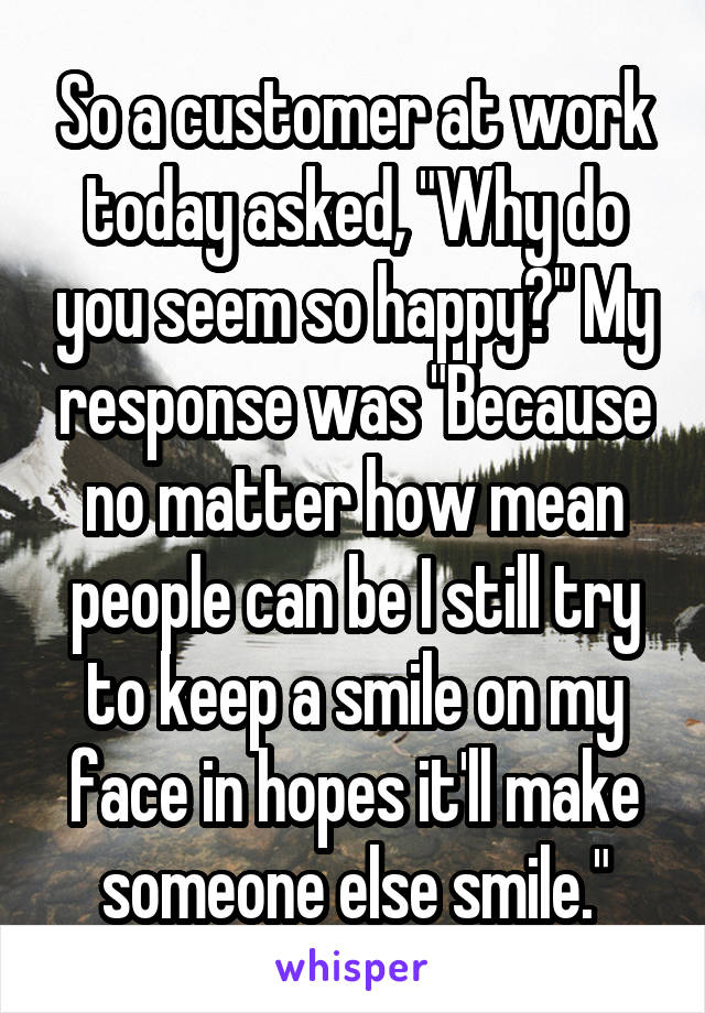 So a customer at work today asked, "Why do you seem so happy?" My response was "Because no matter how mean people can be I still try to keep a smile on my face in hopes it'll make someone else smile."