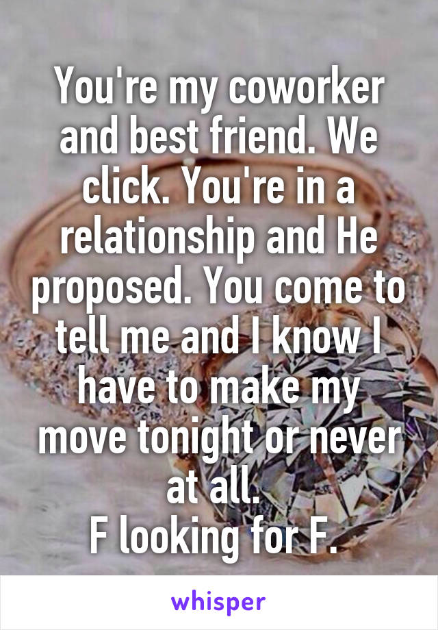 You're my coworker and best friend. We click. You're in a relationship and He proposed. You come to tell me and I know I have to make my move tonight or never at all. 
F looking for F. 