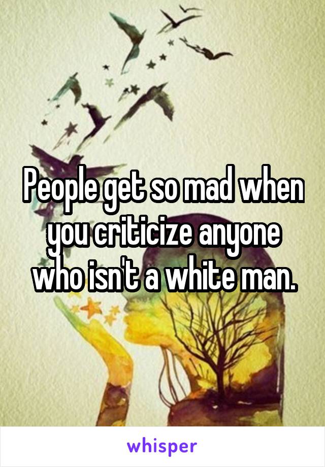 People get so mad when you criticize anyone who isn't a white man.