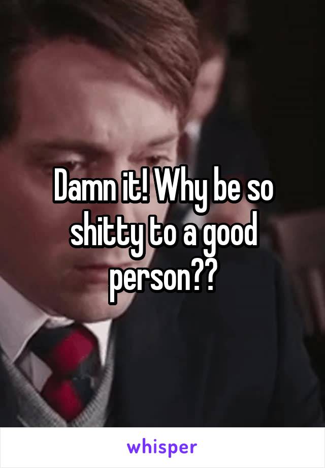 Damn it! Why be so shitty to a good person??