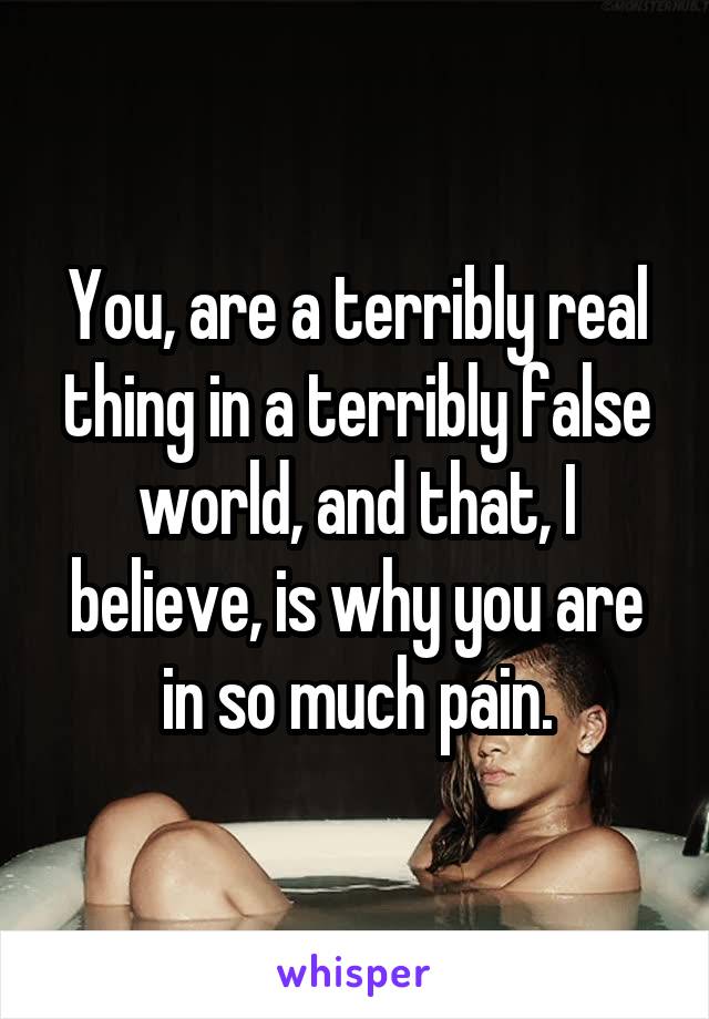 You, are a terribly real thing in a terribly false world, and that, I believe, is why you are in so much pain.