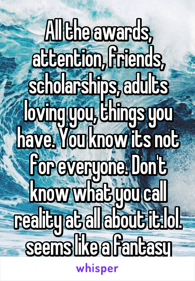 All the awards, attention, friends, scholarships, adults loving you, things you have. You know its not for everyone. Don't know what you call reality at all about it.lol. seems like a fantasy