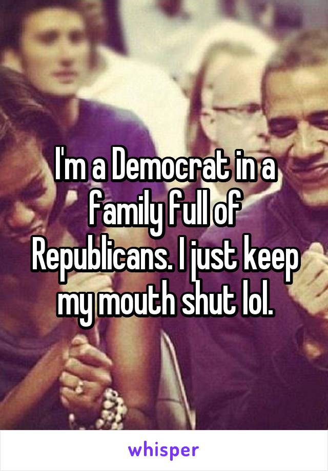 I'm a Democrat in a family full of Republicans. I just keep my mouth shut lol.