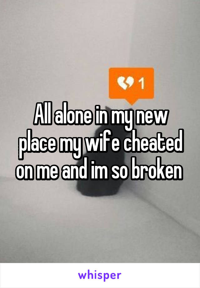 All alone in my new place my wife cheated on me and im so broken 