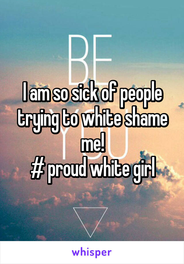 I am so sick of people trying to white shame me!
# proud white girl