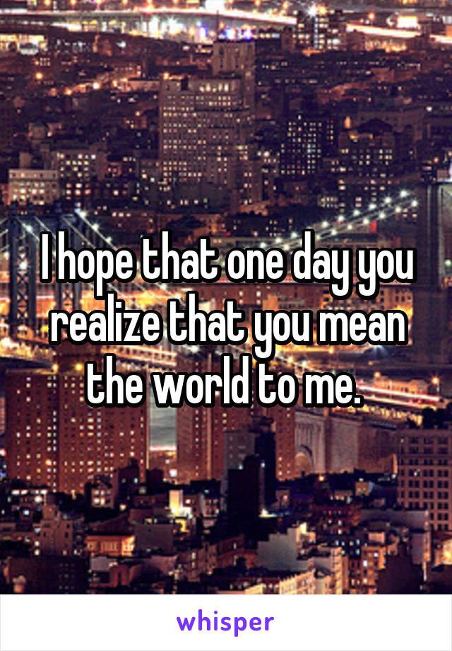 I hope that one day you realize that you mean the world to me. 