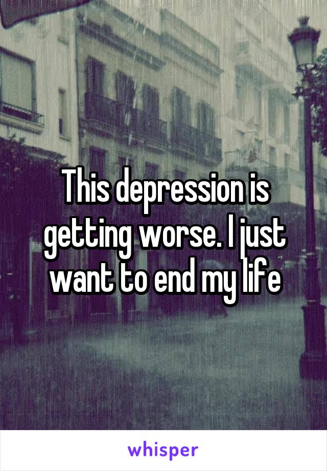 This depression is getting worse. I just want to end my life