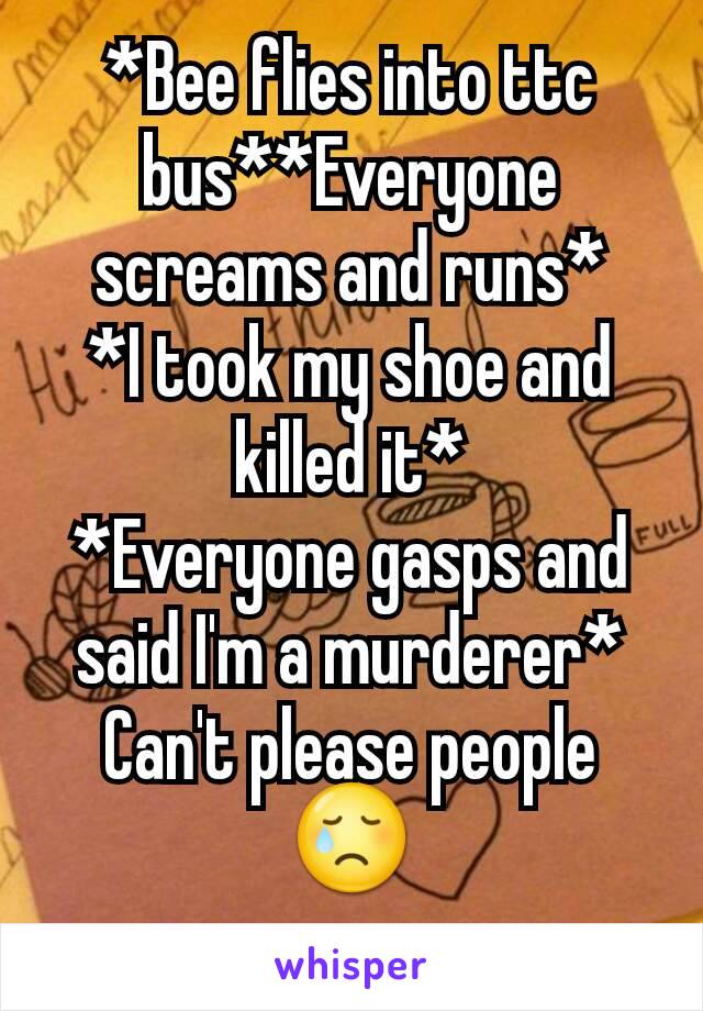 *Bee flies into ttc bus**Everyone screams and runs*
*I took my shoe and killed it*
*Everyone gasps and said I'm a murderer*
Can't please people😢
