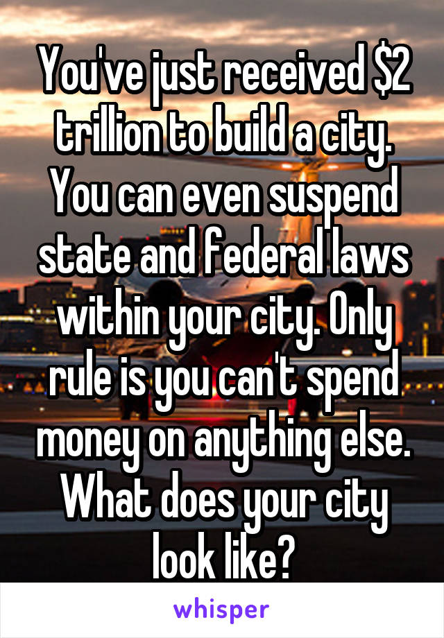 You've just received $2 trillion to build a city. You can even suspend state and federal laws within your city. Only rule is you can't spend money on anything else. What does your city look like?