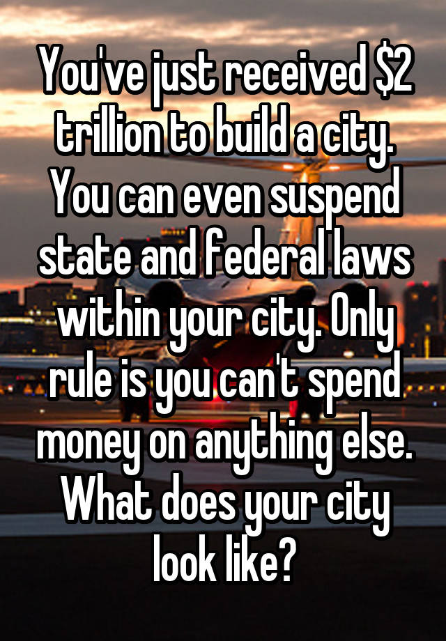 You've just received $2 trillion to build a city. You can even suspend state and federal laws within your city. Only rule is you can't spend money on anything else. What does your city look like?