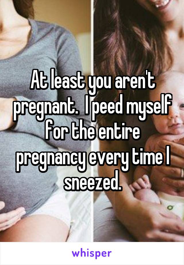 At least you aren't pregnant.  I peed myself for the entire pregnancy every time I sneezed.