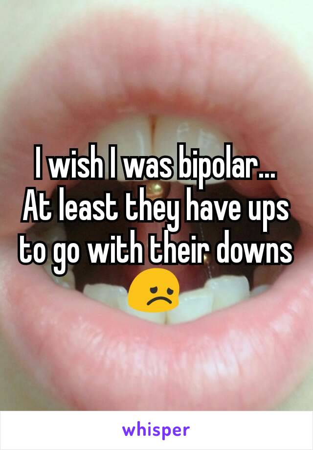 I wish I was bipolar... At least they have ups to go with their downs 😞 