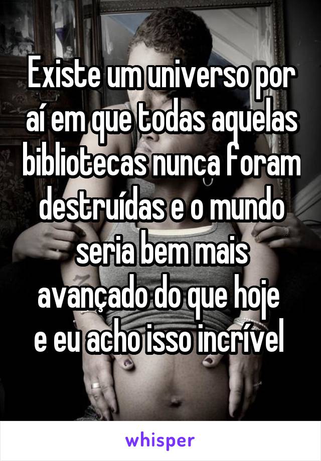 Existe um universo por aí em que todas aquelas bibliotecas nunca foram destruídas e o mundo seria bem mais avançado do que hoje 
e eu acho isso incrível 
