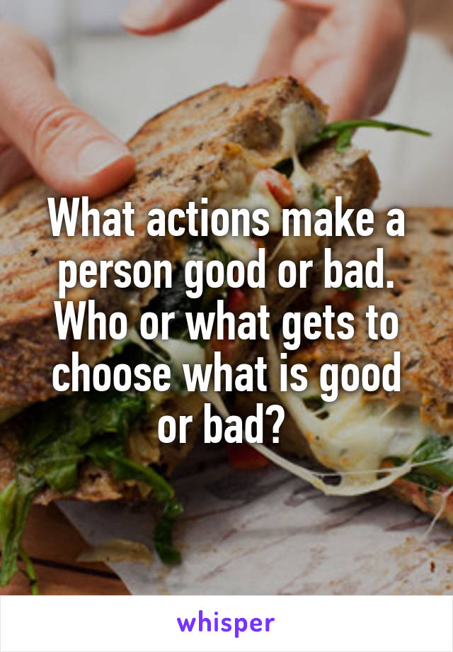 What actions make a person good or bad. Who or what gets to choose what is good or bad? 