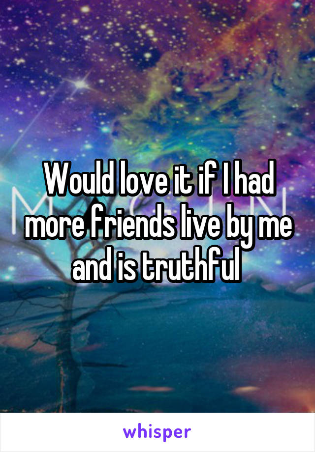 Would love it if I had more friends live by me and is truthful 