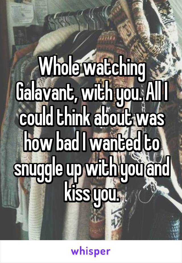 Whole watching Galavant, with you. All I could think about was how bad I wanted to snuggle up with you and kiss you.