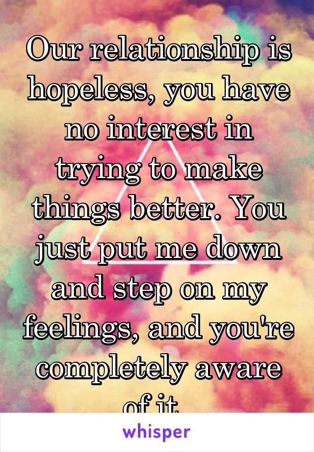 Our relationship is hopeless, you have no interest in trying to make things better. You just put me down and step on my feelings, and you're completely aware of it..