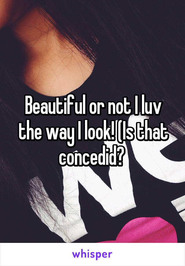 Beautiful or not I luv the way I look! (Is that concedid? 